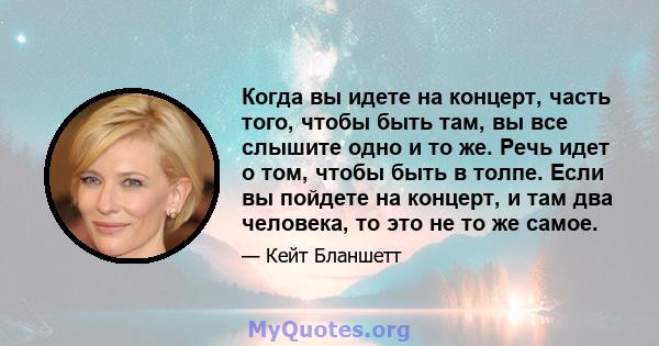 Когда вы идете на концерт, часть того, чтобы быть там, вы все слышите одно и то же. Речь идет о том, чтобы быть в толпе. Если вы пойдете на концерт, и там два человека, то это не то же самое.