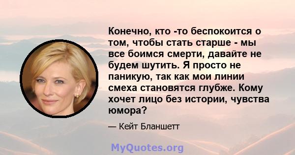 Конечно, кто -то беспокоится о том, чтобы стать старше - мы все боимся смерти, давайте не будем шутить. Я просто не паникую, так как мои линии смеха становятся глубже. Кому хочет лицо без истории, чувства юмора?