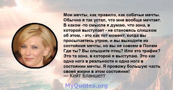 Мои мечты, как правило, как собачьи мечты. Обычно я так устал, что мне вообще мечтает. В каком -то смысле я думаю, что зона, в которой выступает - не становясь слишком об этом, - это как тот момент, когда вы