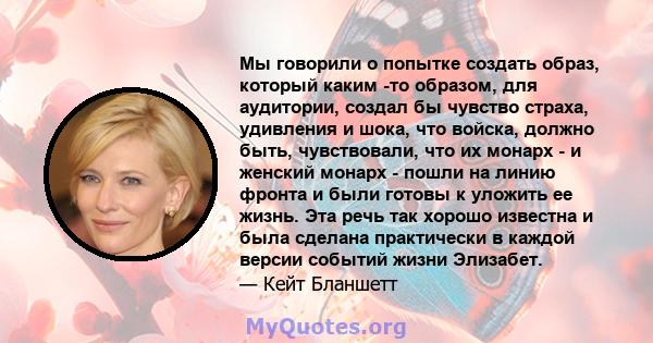 Мы говорили о попытке создать образ, который каким -то образом, для аудитории, создал бы чувство страха, удивления и шока, что войска, должно быть, чувствовали, что их монарх - и женский монарх - пошли на линию фронта и 