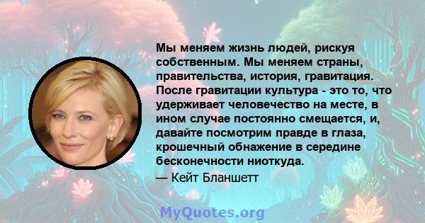 Мы меняем жизнь людей, рискуя собственным. Мы меняем страны, правительства, история, гравитация. После гравитации культура - это то, что удерживает человечество на месте, в ином случае постоянно смещается, и, давайте