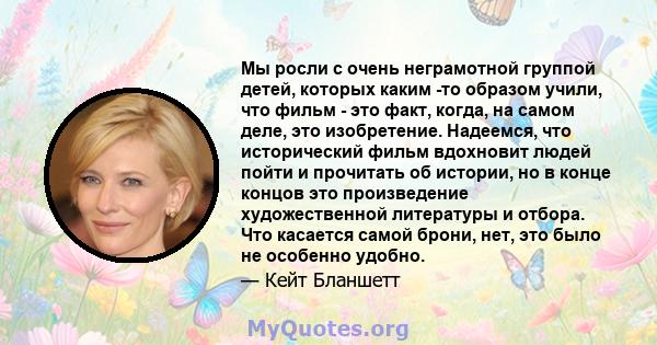 Мы росли с очень неграмотной группой детей, которых каким -то образом учили, что фильм - это факт, когда, на самом деле, это изобретение. Надеемся, что исторический фильм вдохновит людей пойти и прочитать об истории, но 