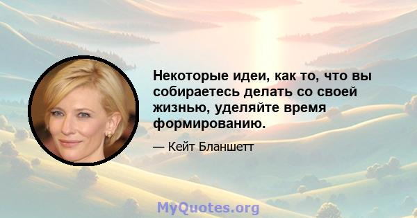 Некоторые идеи, как то, что вы собираетесь делать со своей жизнью, уделяйте время формированию.