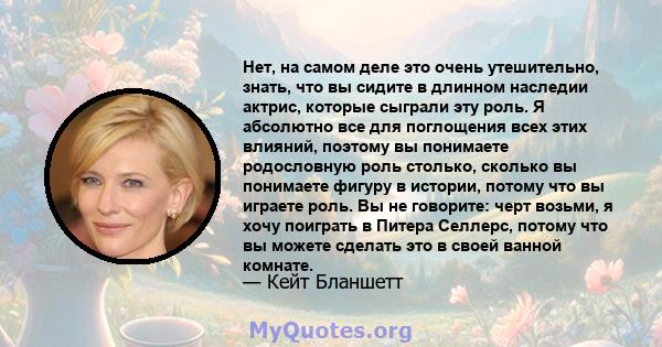 Нет, на самом деле это очень утешительно, знать, что вы сидите в длинном наследии актрис, которые сыграли эту роль. Я абсолютно все для поглощения всех этих влияний, поэтому вы понимаете родословную роль столько,