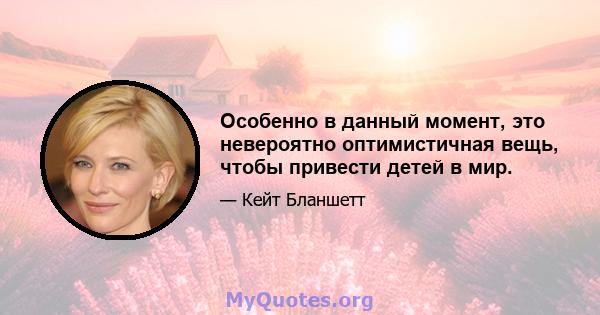 Особенно в данный момент, это невероятно оптимистичная вещь, чтобы привести детей в мир.