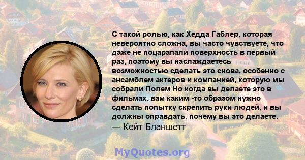 С такой ролью, как Хедда Габлер, которая невероятно сложна, вы часто чувствуете, что даже не поцарапали поверхность в первый раз, поэтому вы наслаждаетесь возможностью сделать это снова, особенно с ансамблем актеров и