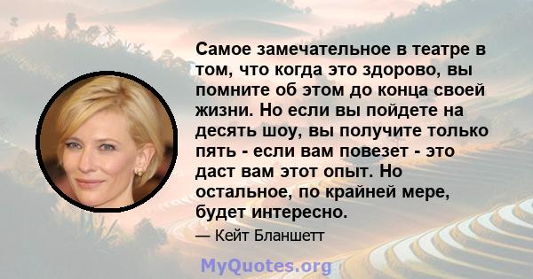 Самое замечательное в театре в том, что когда это здорово, вы помните об этом до конца своей жизни. Но если вы пойдете на десять шоу, вы получите только пять - если вам повезет - это даст вам этот опыт. Но остальное, по 