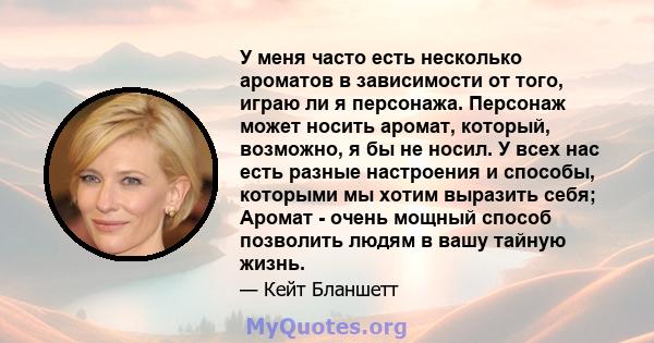 У меня часто есть несколько ароматов в зависимости от того, играю ли я персонажа. Персонаж может носить аромат, который, возможно, я бы не носил. У всех нас есть разные настроения и способы, которыми мы хотим выразить