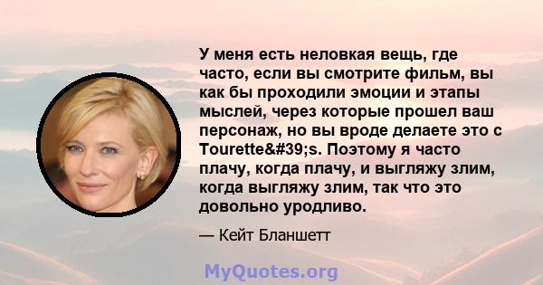 У меня есть неловкая вещь, где часто, если вы смотрите фильм, вы как бы проходили эмоции и этапы мыслей, через которые прошел ваш персонаж, но вы вроде делаете это с Tourette's. Поэтому я часто плачу, когда плачу, и 