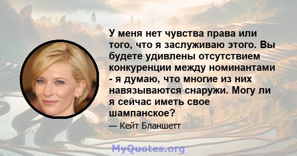 У меня нет чувства права или того, что я заслуживаю этого. Вы будете удивлены отсутствием конкуренции между номинантами - я думаю, что многие из них навязываются снаружи. Могу ли я сейчас иметь свое шампанское?