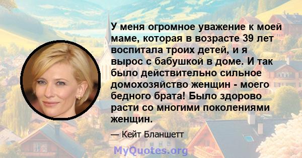 У меня огромное уважение к моей маме, которая в возрасте 39 лет воспитала троих детей, и я вырос с бабушкой в ​​доме. И так было действительно сильное домохозяйство женщин - моего бедного брата! Было здорово расти со