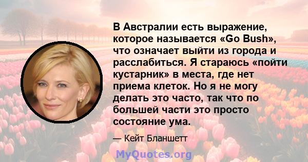 В Австралии есть выражение, которое называется «Go Bush», что означает выйти из города и расслабиться. Я стараюсь «пойти кустарник» в места, где нет приема клеток. Но я не могу делать это часто, так что по большей части 