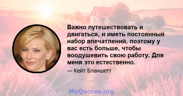 Важно путешествовать и двигаться, и иметь постоянный набор впечатлений, поэтому у вас есть больше, чтобы воодушевить свою работу. Для меня это естественно.