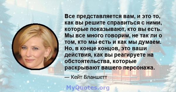 Все представляется вам, и это то, как вы решите справиться с ними, которые показывают, кто вы есть. Мы все много говорим, не так ли о том, кто мы есть и как мы думаем. Но, в конце концов, это ваши действия, как вы