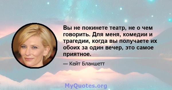 Вы не покинете театр, не о чем говорить. Для меня, комедии и трагедии, когда вы получаете их обоих за один вечер, это самое приятное.