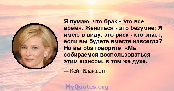 Я думаю, что брак - это все время. Жениться - это безумие; Я имею в виду, это риск - кто знает, если вы будете вместе навсегда? Но вы оба говорите: «Мы собираемся воспользоваться этим шансом, в том же духе.