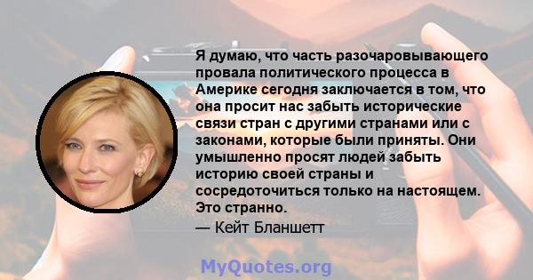 Я думаю, что часть разочаровывающего провала политического процесса в Америке сегодня заключается в том, что она просит нас забыть исторические связи стран с другими странами или с законами, которые были приняты. Они