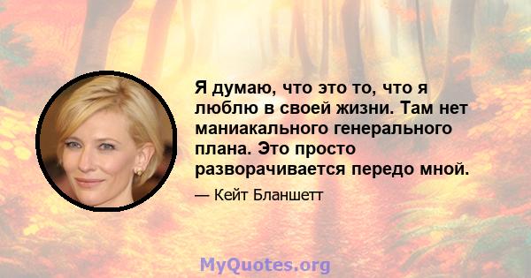 Я думаю, что это то, что я люблю в своей жизни. Там нет маниакального генерального плана. Это просто разворачивается передо мной.