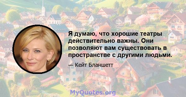 Я думаю, что хорошие театры действительно важны. Они позволяют вам существовать в пространстве с другими людьми.