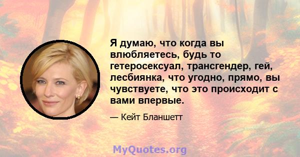 Я думаю, что когда вы влюбляетесь, будь то гетеросексуал, трансгендер, гей, лесбиянка, что угодно, прямо, вы чувствуете, что это происходит с вами впервые.