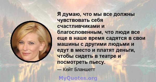 Я думаю, что мы все должны чувствовать себя счастливчиками и благословенным, что люди все еще в наше время садятся в свои машины с другими людьми и едут в место и платят деньги, чтобы сидеть в театре и посмотреть пьесу.