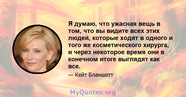 Я думаю, что ужасная вещь в том, что вы видите всех этих людей, которые ходят в одного и того же косметического хирурга, и через некоторое время они в конечном итоге выглядят как все.