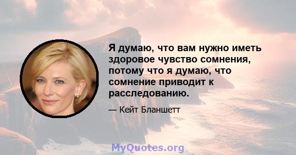 Я думаю, что вам нужно иметь здоровое чувство сомнения, потому что я думаю, что сомнение приводит к расследованию.