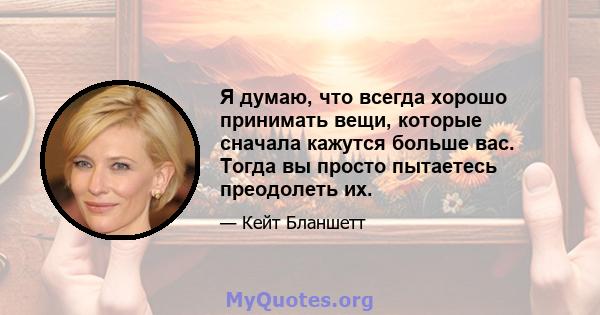 Я думаю, что всегда хорошо принимать вещи, которые сначала кажутся больше вас. Тогда вы просто пытаетесь преодолеть их.