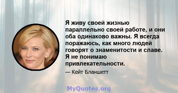 Я живу своей жизнью параллельно своей работе, и они оба одинаково важны. Я всегда поражаюсь, как много людей говорят о знаменитости и славе. Я не понимаю привлекательности.