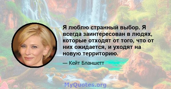 Я люблю странный выбор. Я всегда заинтересован в людях, которые отходят от того, что от них ожидается, и уходят на новую территорию.