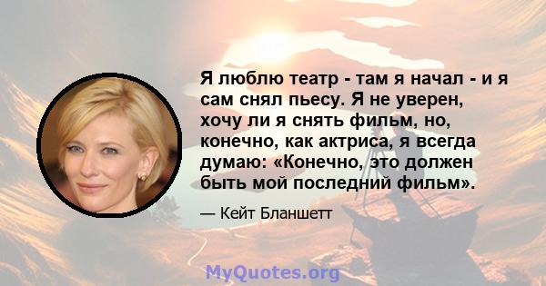 Я люблю театр - там я начал - и я сам снял пьесу. Я не уверен, хочу ли я снять фильм, но, конечно, как актриса, я всегда думаю: «Конечно, это должен быть мой последний фильм».