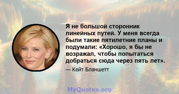 Я не большой сторонник линейных путей. У меня всегда были такие пятилетние планы и подумали: «Хорошо, я бы не возражал, чтобы попытаться добраться сюда через пять лет».