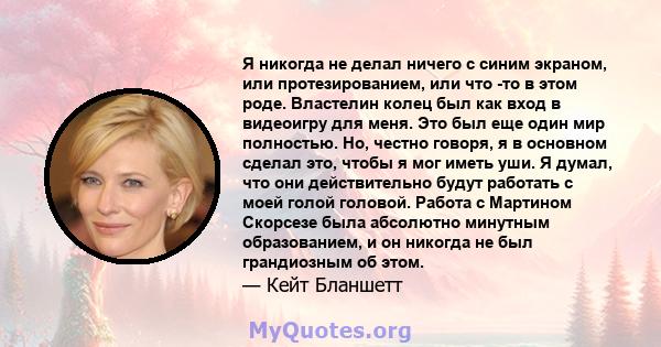 Я никогда не делал ничего с синим экраном, или протезированием, или что -то в этом роде. Властелин колец был как вход в видеоигру для меня. Это был еще один мир полностью. Но, честно говоря, я в основном сделал это,