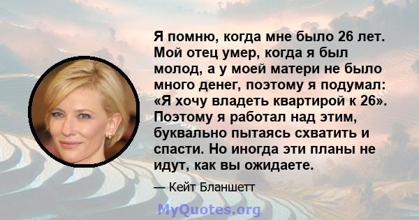 Я помню, когда мне было 26 лет. Мой отец умер, когда я был молод, а у моей матери не было много денег, поэтому я подумал: «Я хочу владеть квартирой к 26». Поэтому я работал над этим, буквально пытаясь схватить и спасти. 