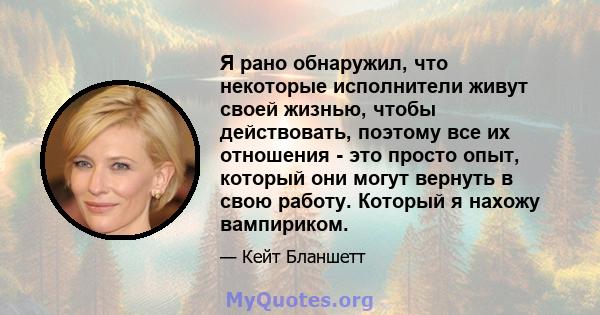 Я рано обнаружил, что некоторые исполнители живут своей жизнью, чтобы действовать, поэтому все их отношения - это просто опыт, который они могут вернуть в свою работу. Который я нахожу вампириком.