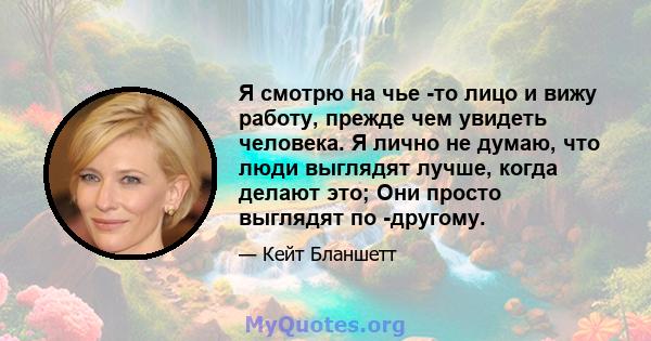 Я смотрю на чье -то лицо и вижу работу, прежде чем увидеть человека. Я лично не думаю, что люди выглядят лучше, когда делают это; Они просто выглядят по -другому.