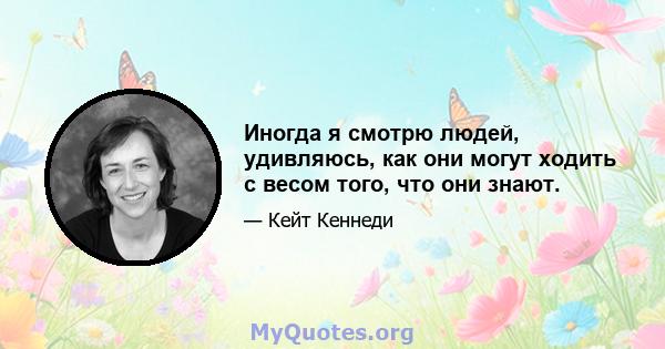 Иногда я смотрю людей, удивляюсь, как они могут ходить с весом того, что они знают.