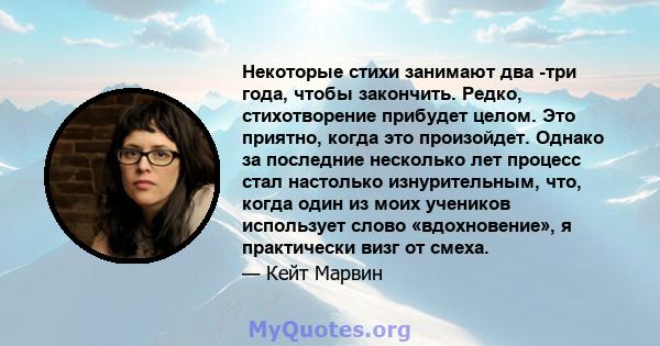 Некоторые стихи занимают два -три года, чтобы закончить. Редко, стихотворение прибудет целом. Это приятно, когда это произойдет. Однако за последние несколько лет процесс стал настолько изнурительным, что, когда один из 