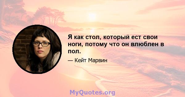 Я как стол, который ест свои ноги, потому что он влюблен в пол.