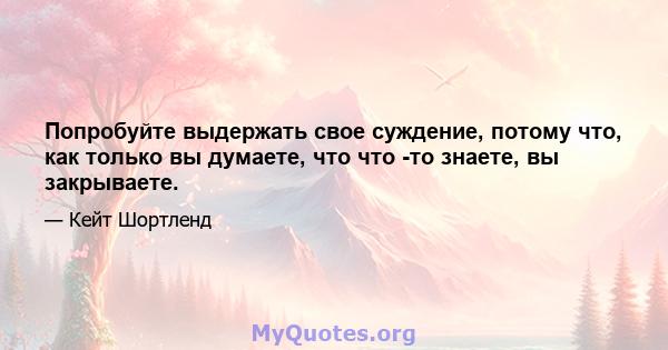 Попробуйте выдержать свое суждение, потому что, как только вы думаете, что что -то знаете, вы закрываете.