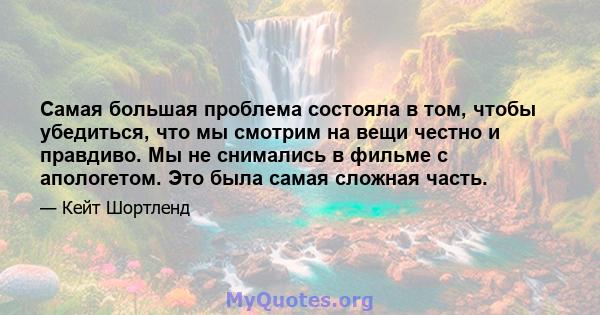 Самая большая проблема состояла в том, чтобы убедиться, что мы смотрим на вещи честно и правдиво. Мы не снимались в фильме с апологетом. Это была самая сложная часть.