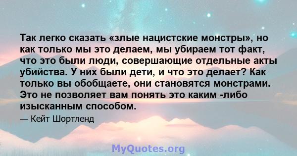 Так легко сказать «злые нацистские монстры», но как только мы это делаем, мы убираем тот факт, что это были люди, совершающие отдельные акты убийства. У них были дети, и что это делает? Как только вы обобщаете, они