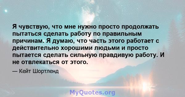 Я чувствую, что мне нужно просто продолжать пытаться сделать работу по правильным причинам. Я думаю, что часть этого работает с действительно хорошими людьми и просто пытается сделать сильную правдивую работу. И не