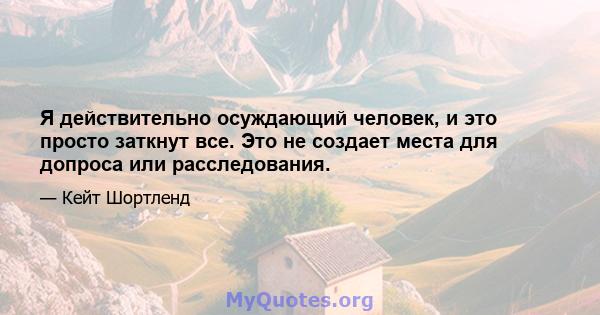 Я действительно осуждающий человек, и это просто заткнут все. Это не создает места для допроса или расследования.