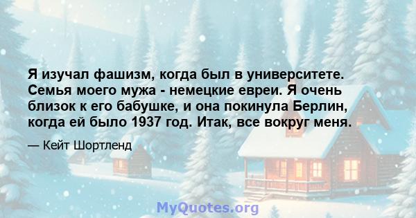 Я изучал фашизм, когда был в университете. Семья моего мужа - немецкие евреи. Я очень близок к его бабушке, и она покинула Берлин, когда ей было 1937 год. Итак, все вокруг меня.