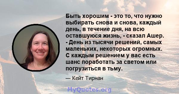 Быть хорошим - это то, что нужно выбирать снова и снова, каждый день, в течение дня, на всю оставшуюся жизнь, - сказал Ашер. - День из тысячи решений, самых маленьких, некоторых огромных. С каждым решением у вас есть