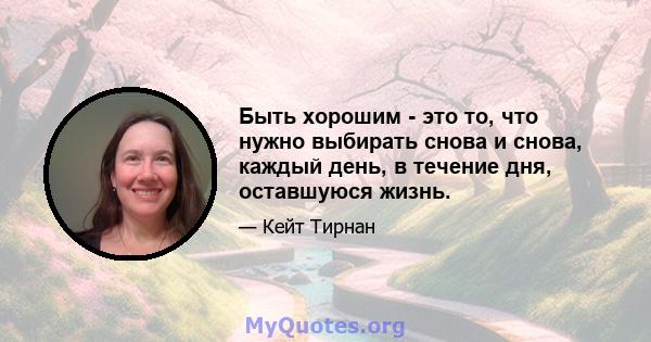 Быть хорошим - это то, что нужно выбирать снова и снова, каждый день, в течение дня, оставшуюся жизнь.