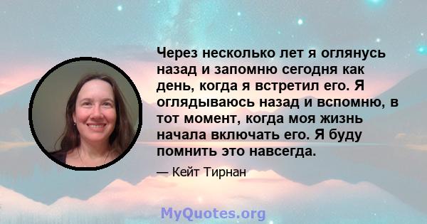 Через несколько лет я оглянусь назад и запомню сегодня как день, когда я встретил его. Я оглядываюсь назад и вспомню, в тот момент, когда моя жизнь начала включать его. Я буду помнить это навсегда.