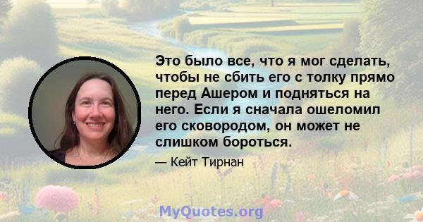 Это было все, что я мог сделать, чтобы не сбить его с толку прямо перед Ашером и подняться на него. Если я сначала ошеломил его сковородом, он может не слишком бороться.