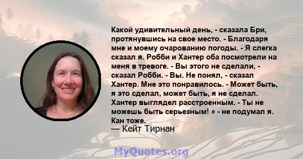 Какой удивительный день, - сказала Бри, протянувшись на свое место. - Благодаря мне и моему очарованию погоды. - Я слегка сказал я. Робби и Хантер оба посмотрели на меня в тревоге. - Вы этого не сделали, - сказал Робби. 